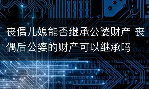 丧偶儿媳能否继承公婆财产 丧偶后公婆的财产可以继承吗