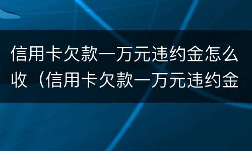 信用卡欠款一万元违约金怎么收（信用卡欠款一万元违约金怎么收的）