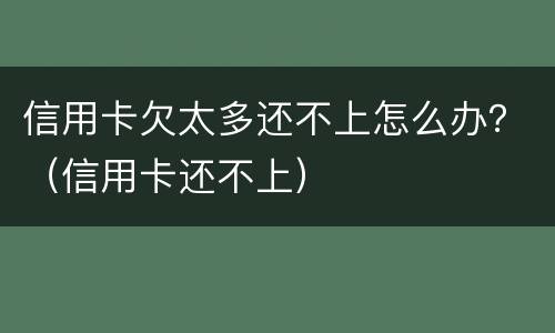 信用卡欠太多还不上怎么办？（信用卡还不上）