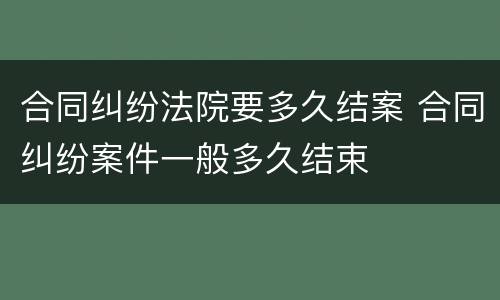 合同纠纷法院要多久结案 合同纠纷案件一般多久结束