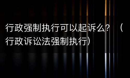 行政强制执行可以起诉么？（行政诉讼法强制执行）