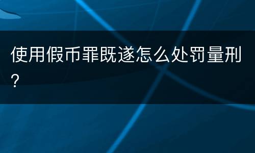 使用假币罪既遂怎么处罚量刑?
