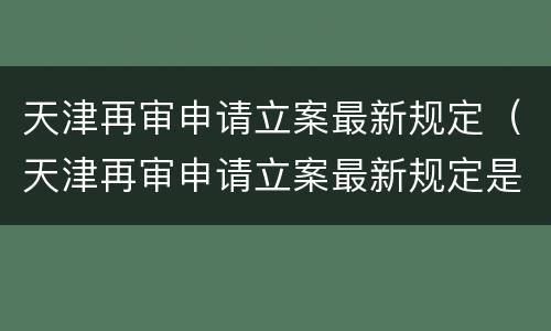 天津再审申请立案最新规定（天津再审申请立案最新规定是什么）
