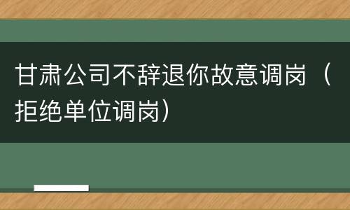 甘肃公司不辞退你故意调岗（拒绝单位调岗）