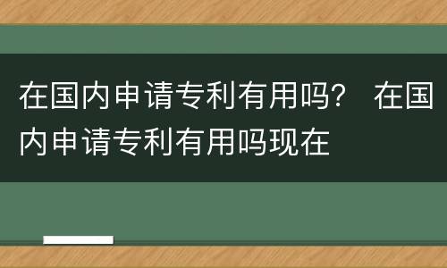 在国内申请专利有用吗？ 在国内申请专利有用吗现在
