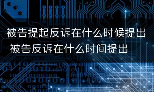 被告提起反诉在什么时候提出 被告反诉在什么时间提出