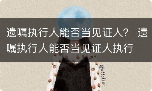 遗嘱执行人能否当见证人？ 遗嘱执行人能否当见证人执行
