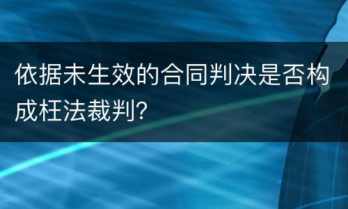 依据未生效的合同判决是否构成枉法裁判？