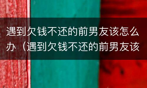 遇到欠钱不还的前男友该怎么办（遇到欠钱不还的前男友该怎么办呀）