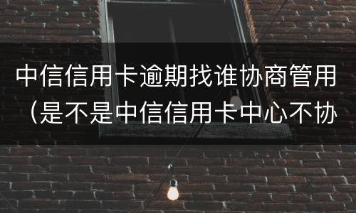 中信信用卡逾期找谁协商管用（是不是中信信用卡中心不协商还款怎么办）