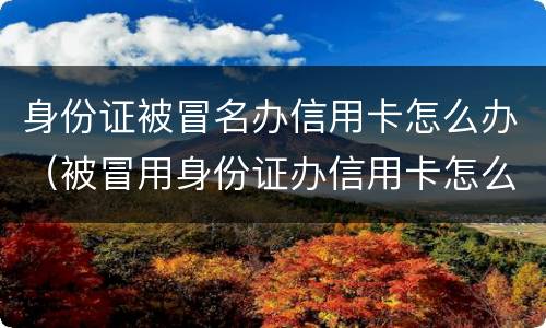 身份证被冒名办信用卡怎么办（被冒用身份证办信用卡怎么办）