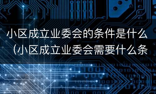 小区成立业委会的条件是什么（小区成立业委会需要什么条件）