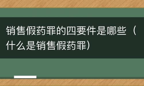 销售假药罪的四要件是哪些（什么是销售假药罪）