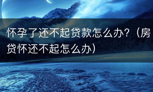 怀孕了还不起贷款怎么办?（房贷怀还不起怎么办）