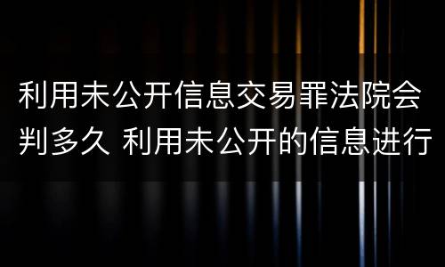 利用未公开信息交易罪法院会判多久 利用未公开的信息进行交易处罚
