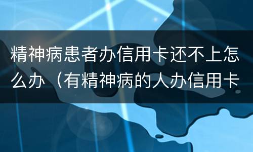 精神病患者办信用卡还不上怎么办（有精神病的人办信用卡要还吗）