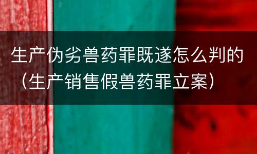 生产伪劣兽药罪既遂怎么判的（生产销售假兽药罪立案）