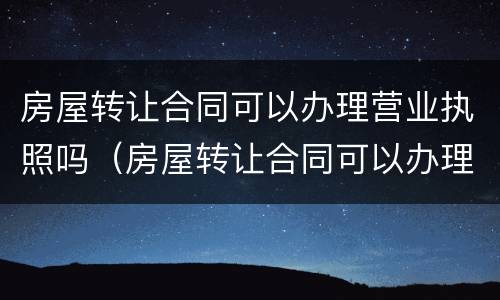房屋转让合同可以办理营业执照吗（房屋转让合同可以办理营业执照吗要多少钱）