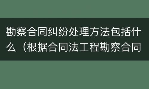 勘察合同纠纷处理方法包括什么（根据合同法工程勘察合同属于什么）