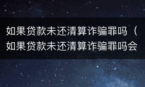 如果贷款未还清算诈骗罪吗（如果贷款未还清算诈骗罪吗会怎么样）