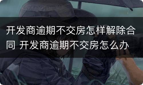 开发商逾期不交房怎样解除合同 开发商逾期不交房怎么办