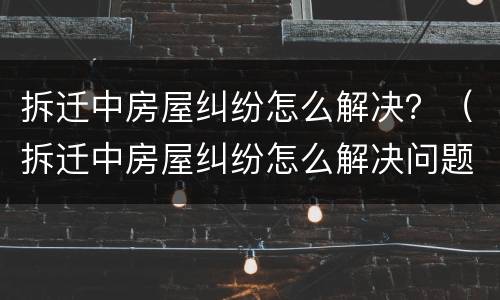 拆迁中房屋纠纷怎么解决？（拆迁中房屋纠纷怎么解决问题）