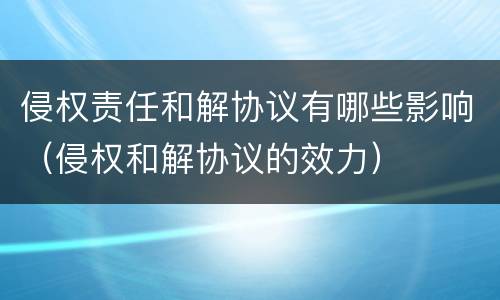 侵权责任和解协议有哪些影响（侵权和解协议的效力）