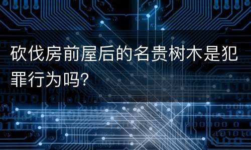 砍伐房前屋后的名贵树木是犯罪行为吗？