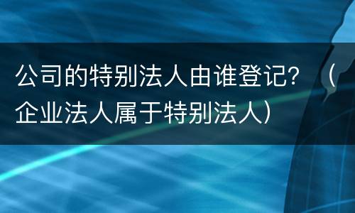 公司的特别法人由谁登记？（企业法人属于特别法人）