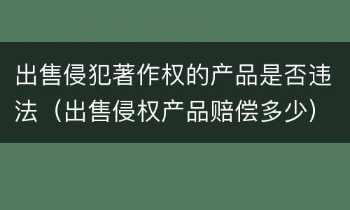 出售侵犯著作权的产品是否违法（出售侵权产品赔偿多少）