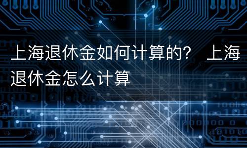 上海退休金如何计算的？ 上海退休金怎么计算