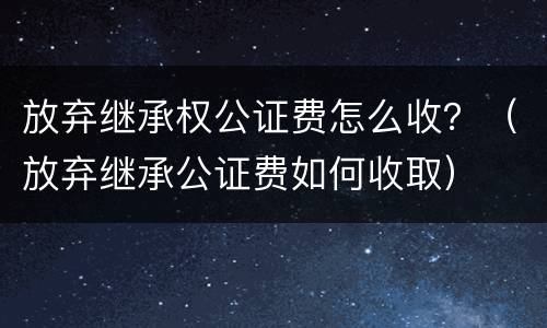放弃继承权公证费怎么收？（放弃继承公证费如何收取）