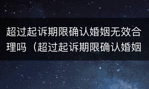 超过起诉期限确认婚姻无效合理吗（超过起诉期限确认婚姻无效合理吗怎么办）