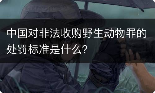 中国对非法收购野生动物罪的处罚标准是什么？