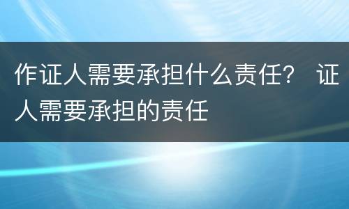 作证人需要承担什么责任？ 证人需要承担的责任