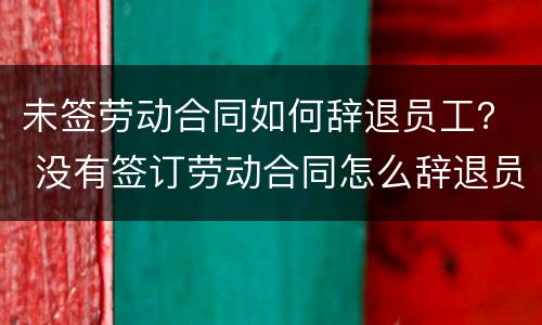 未签劳动合同如何辞退员工？ 没有签订劳动合同怎么辞退员工
