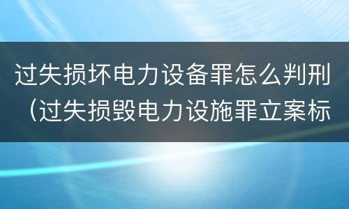 过失损坏电力设备罪怎么判刑（过失损毁电力设施罪立案标准）