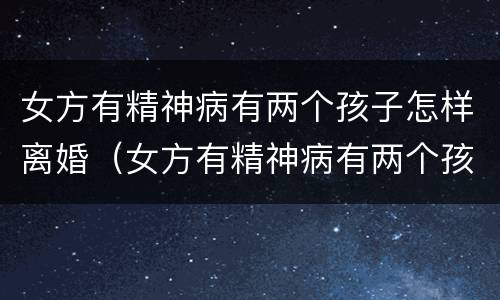 女方有精神病有两个孩子怎样离婚（女方有精神病有两个孩子怎样离婚呢）
