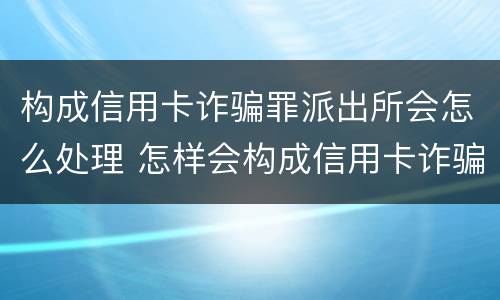 构成信用卡诈骗罪派出所会怎么处理 怎样会构成信用卡诈骗罪