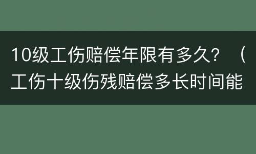 10级工伤赔偿年限有多久？（工伤十级伤残赔偿多长时间能下来）