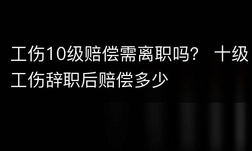 工伤10级赔偿需离职吗？ 十级工伤辞职后赔偿多少