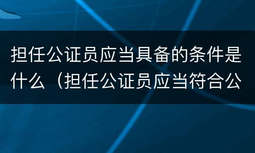 担任公证员应当具备的条件是什么（担任公证员应当符合公证员条件的人员提出申请）