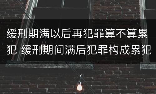 缓刑期满以后再犯罪算不算累犯 缓刑期间满后犯罪构成累犯吗