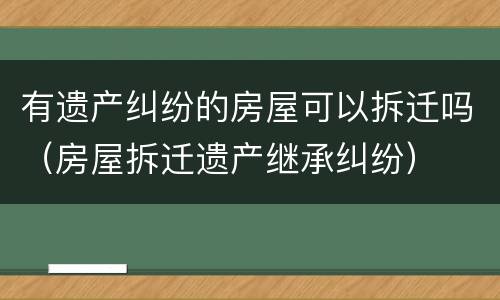 有遗产纠纷的房屋可以拆迁吗（房屋拆迁遗产继承纠纷）