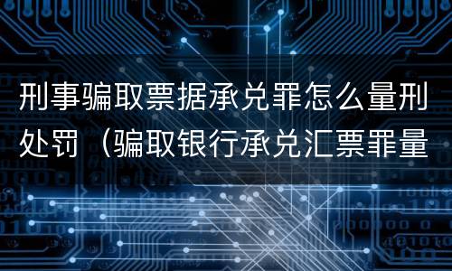 刑事骗取票据承兑罪怎么量刑处罚（骗取银行承兑汇票罪量刑标准）