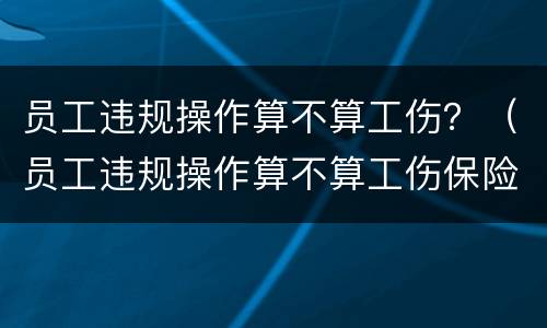 员工违规操作算不算工伤？（员工违规操作算不算工伤保险）