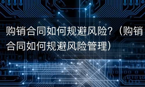 购销合同如何规避风险?（购销合同如何规避风险管理）