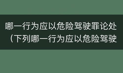 哪一行为应以危险驾驶罪论处（下列哪一行为应以危险驾驶罪）