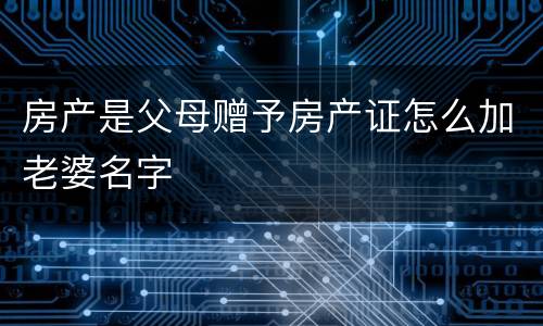 房产是父母赠予房产证怎么加老婆名字