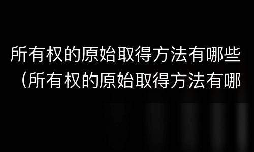 所有权的原始取得方法有哪些（所有权的原始取得方法有哪些种类）